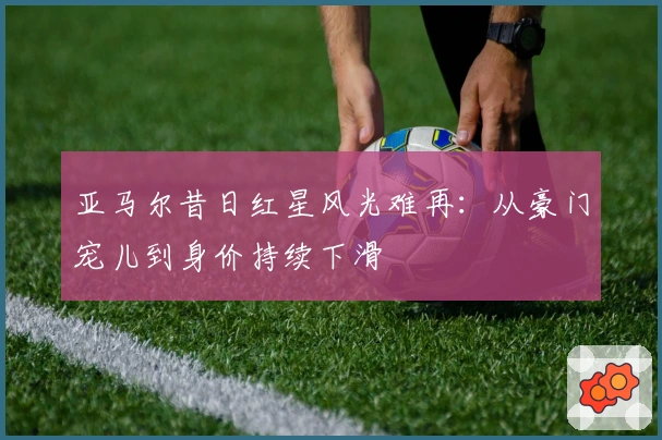 亚马尔昔日红星风光难再：从豪门宠儿到身价持续下滑