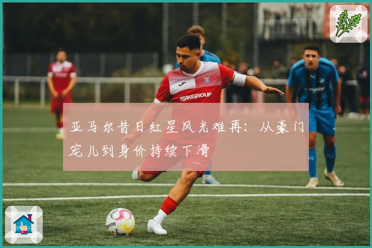 亚马尔昔日红星风光难再:从豪门宠儿到身价持续下滑