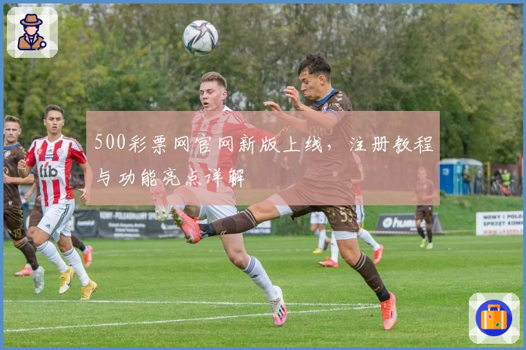 500彩票网官网新版上线，注册教程与功能亮点详解