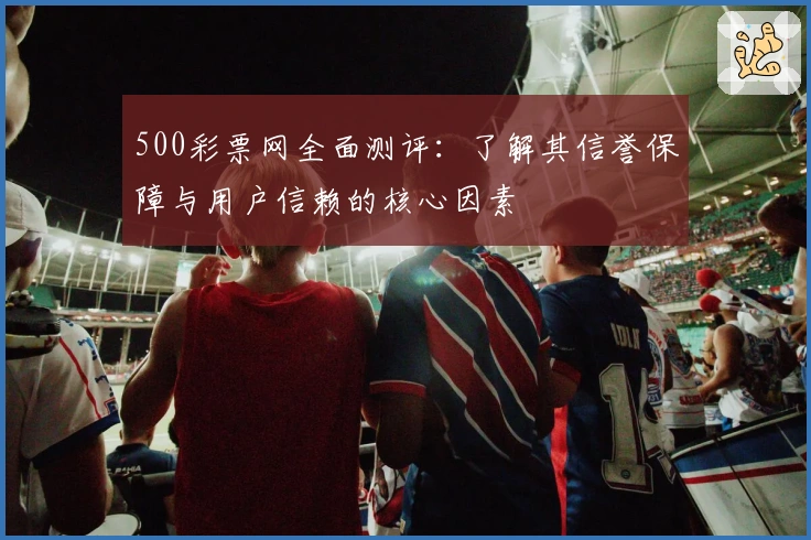 500彩票网全面测评：了解其信誉保障与用户信赖的核心因素