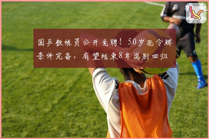 国乒教练员公开竞聘！50岁孔令辉条件完备，有望结束8年离别回归