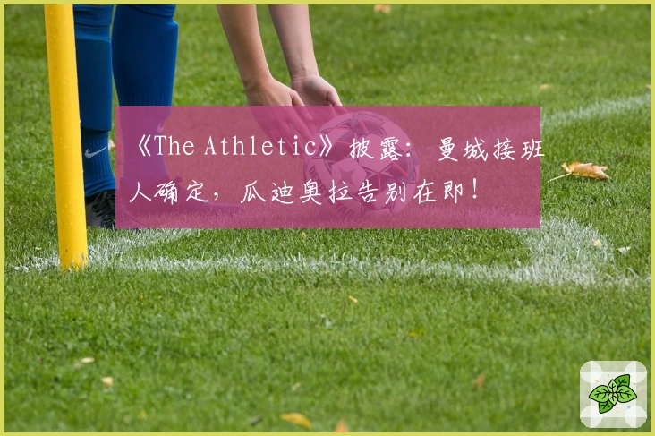 《The Athletic》披露：曼城接班人确定，瓜迪奥拉告别在即！