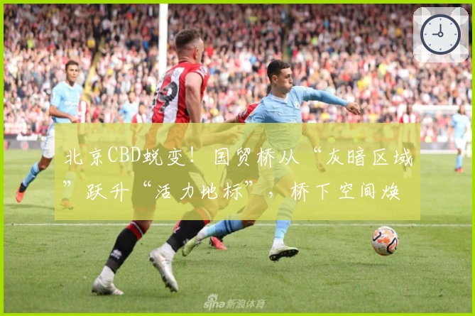 北京CBD蜕变！国贸桥从“灰暗区域”跃升“活力地标”，桥下空间焕发幸福感