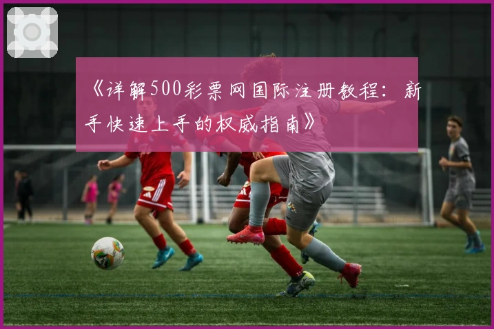 《详解500彩票网国际注册教程：新手快速上手的权威指南》