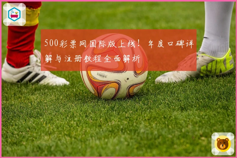 500彩票网国际版上线！年度口碑详解与注册教程全面解析