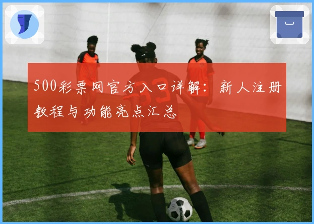 500彩票网官方入口详解：新人注册教程与功能亮点汇总