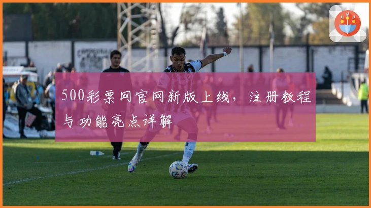 500彩票网官网新版上线，注册教程与功能亮点详解