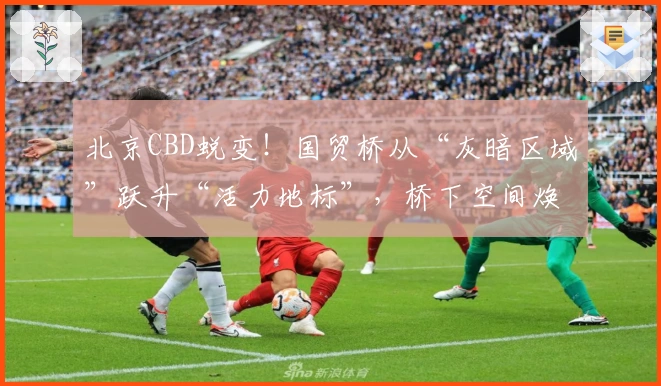 北京CBD蜕变！国贸桥从“灰暗区域”跃升“活力地标”，桥下空间焕发幸福感