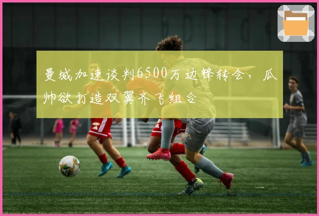 曼城加速谈判6500万边锋转会，瓜帅欲打造双翼齐飞组合